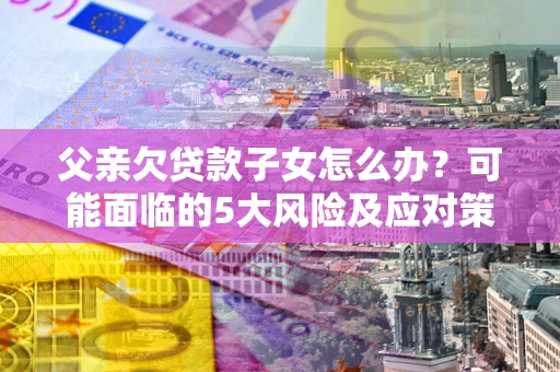 北京父亲欠贷款子女怎么办？可能面临的5大风险及应对策略
