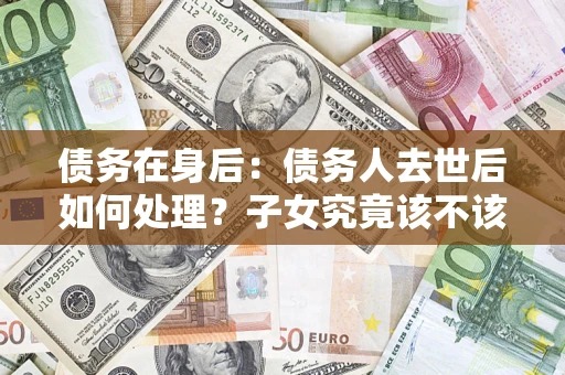 北京债务在身后：债务人去世后如何处理？子女究竟该不该还钱？