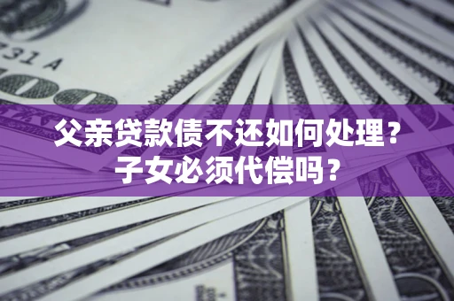 北京父亲贷款债不还如何处理？子女必须代偿吗？