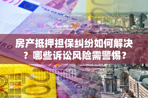 北京房产抵押担保纠纷如何解决？哪些诉讼风险需警惕？
